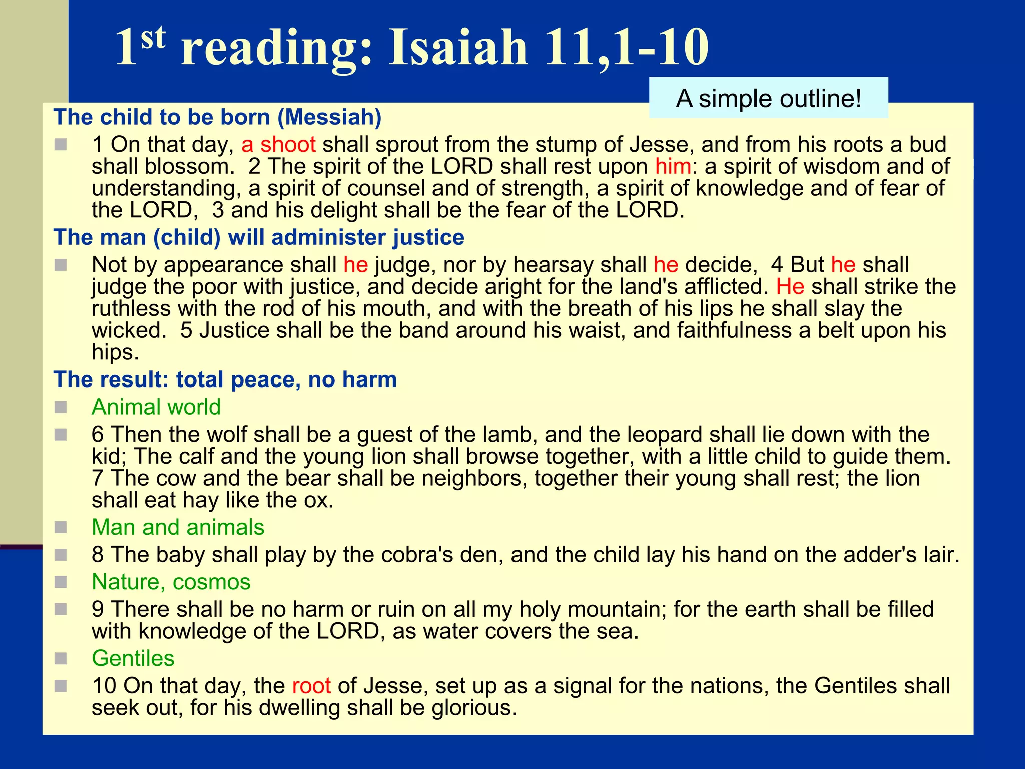 1st reading: Isaiah 11,1-10
The child to be born (Messiah)
 1 On that day, a shoot shall sprout from the stump of Jesse, and from his roots a bud
shall blossom. 2 The spirit of the LORD shall rest upon him: a spirit of wisdom and of
understanding, a spirit of counsel and of strength, a spirit of knowledge and of fear of
the LORD, 3 and his delight shall be the fear of the LORD.
The man (child) will administer justice
 Not by appearance shall he judge, nor by hearsay shall he decide, 4 But he shall
judge the poor with justice, and decide aright for the land's afflicted. He shall strike the
ruthless with the rod of his mouth, and with the breath of his lips he shall slay the
wicked. 5 Justice shall be the band around his waist, and faithfulness a belt upon his
hips.
The result: total peace, no harm
 Animal world
 6 Then the wolf shall be a guest of the lamb, and the leopard shall lie down with the
kid; The calf and the young lion shall browse together, with a little child to guide them.
7 The cow and the bear shall be neighbors, together their young shall rest; the lion
shall eat hay like the ox.
 Man and animals
 8 The baby shall play by the cobra's den, and the child lay his hand on the adder's lair.
 Nature, cosmos
 9 There shall be no harm or ruin on all my holy mountain; for the earth shall be filled
with knowledge of the LORD, as water covers the sea.
 Gentiles
 10 On that day, the root of Jesse, set up as a signal for the nations, the Gentiles shall
seek out, for his dwelling shall be glorious.
A simple outline!
 