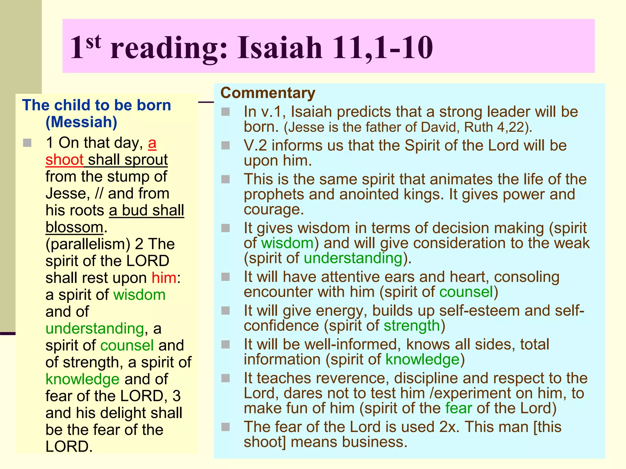1st reading: Isaiah 11,1-10
The child to be born
(Messiah)
 1 On that day, a
shoot shall sprout
from the stump of
Jesse, // and from
his roots a bud shall
blossom.
(parallelism) 2 The
spirit of the LORD
shall rest upon him:
a spirit of wisdom
and of
understanding, a
spirit of counsel and
of strength, a spirit of
knowledge and of
fear of the LORD, 3
and his delight shall
be the fear of the
LORD.
Commentary
 In v.1, Isaiah predicts that a strong leader will be
born. (Jesse is the father of David, Ruth 4,22).
 V.2 informs us that the Spirit of the Lord will be
upon him.
 This is the same spirit that animates the life of the
prophets and anointed kings. It gives power and
courage.
 It gives wisdom in terms of decision making (spirit
of wisdom) and will give consideration to the weak
(spirit of understanding).
 It will have attentive ears and heart, consoling
encounter with him (spirit of counsel)
 It will give energy, builds up self-esteem and self-
confidence (spirit of strength)
 It will be well-informed, knows all sides, total
information (spirit of knowledge)
 It teaches reverence, discipline and respect to the
Lord, dares not to test him /experiment on him, to
make fun of him (spirit of the fear of the Lord)
 The fear of the Lord is used 2x. This man [this
shoot] means business.
 