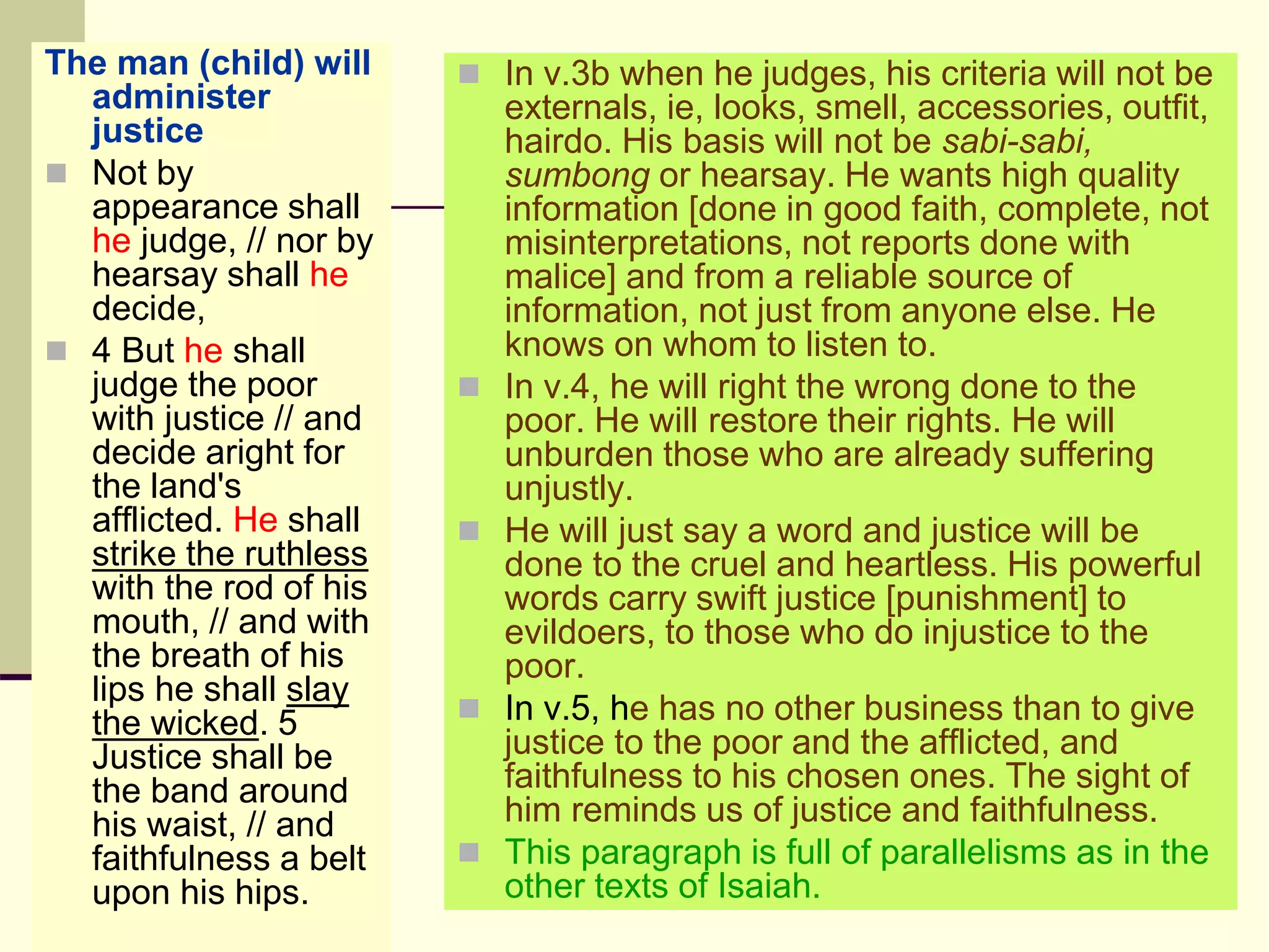 The man (child) will
administer
justice
 Not by
appearance shall
he judge, // nor by
hearsay shall he
decide,
 4 But he shall
judge the poor
with justice // and
decide aright for
the land's
afflicted. He shall
strike the ruthless
with the rod of his
mouth, // and with
the breath of his
lips he shall slay
the wicked. 5
Justice shall be
the band around
his waist, // and
faithfulness a belt
upon his hips.
 In v.3b when he judges, his criteria will not be
externals, ie, looks, smell, accessories, outfit,
hairdo. His basis will not be sabi-sabi,
sumbong or hearsay. He wants high quality
information [done in good faith, complete, not
misinterpretations, not reports done with
malice] and from a reliable source of
information, not just from anyone else. He
knows on whom to listen to.
 In v.4, he will right the wrong done to the
poor. He will restore their rights. He will
unburden those who are already suffering
unjustly.
 He will just say a word and justice will be
done to the cruel and heartless. His powerful
words carry swift justice [punishment] to
evildoers, to those who do injustice to the
poor.
 In v.5, he has no other business than to give
justice to the poor and the afflicted, and
faithfulness to his chosen ones. The sight of
him reminds us of justice and faithfulness.
 This paragraph is full of parallelisms as in the
other texts of Isaiah.
 