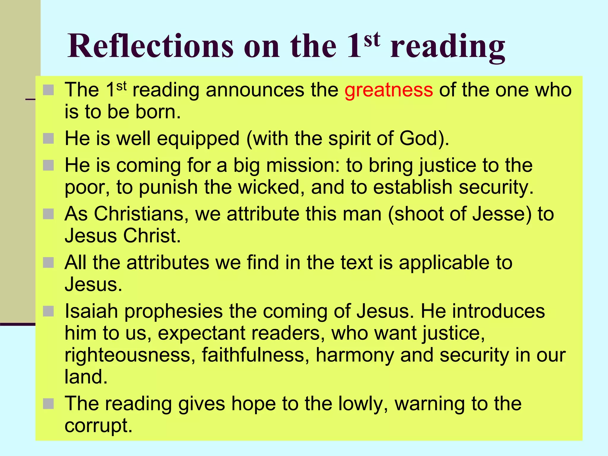 Reflections on the 1st reading
 The 1st reading announces the greatness of the one who
is to be born.
 He is well equipped (with the spirit of God).
 He is coming for a big mission: to bring justice to the
poor, to punish the wicked, and to establish security.
 As Christians, we attribute this man (shoot of Jesse) to
Jesus Christ.
 All the attributes we find in the text is applicable to
Jesus.
 Isaiah prophesies the coming of Jesus. He introduces
him to us, expectant readers, who want justice,
righteousness, faithfulness, harmony and security in our
land.
 The reading gives hope to the lowly, warning to the
corrupt.
 