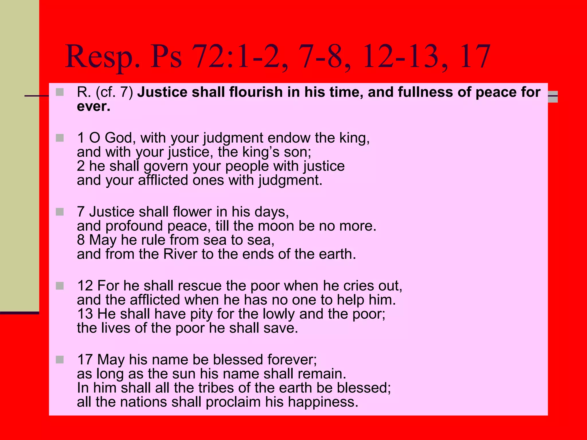 Resp. Ps 72:1-2, 7-8, 12-13, 17
 R. (cf. 7) Justice shall flourish in his time, and fullness of peace for
ever.
 1 O God, with your judgment endow the king,
and with your justice, the king’s son;
2 he shall govern your people with justice
and your afflicted ones with judgment.
 7 Justice shall flower in his days,
and profound peace, till the moon be no more.
8 May he rule from sea to sea,
and from the River to the ends of the earth.
 12 For he shall rescue the poor when he cries out,
and the afflicted when he has no one to help him.
13 He shall have pity for the lowly and the poor;
the lives of the poor he shall save.
 17 May his name be blessed forever;
as long as the sun his name shall remain.
In him shall all the tribes of the earth be blessed;
all the nations shall proclaim his happiness.
 