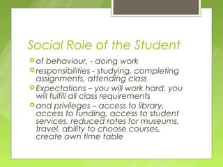 Social Role of the Student
 of behaviour, - doing work
 responsibilities - studying, completing
  assignments, attending class
 Expectations – you will work hard, you
  will fulfill all class requirements
 and privileges – access to library,
  access to funding, access to student
  services, reduced rates for museums,
  travel, ability to choose courses,
  create own time table
 
