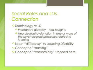 Social Roles and LDs
Connection
 Terminology   re LD
    Permanent disability – tied to rights
    Neurological dysfunction in one or more of
     the psychological processes related to
     learning
 Learn
      “differently” vs Learning Disability
 Concept of “passing”
 Concept of “comorbidity” stopped here
 