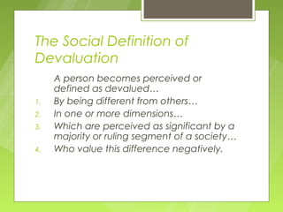 The Social Definition of
Devaluation
     A person becomes perceived or
     defined as devalued…
1.   By being different from others…
2.   In one or more dimensions…
3.   Which are perceived as significant by a
     majority or ruling segment of a society…
4.   Who value this difference negatively.
 