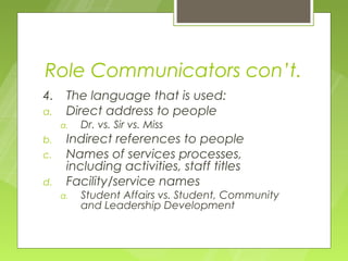 Role Communicators con’t.
4.    The language that is used:
a.    Direct address to people
     a.   Dr. vs. Sir vs. Miss
b.    Indirect references to people
c.    Names of services processes,
      including activities, staff titles
d.    Facility/service names
     a.   Student Affairs vs. Student, Community
          and Leadership Development
 
