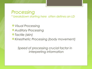 Processing
* breakdown starting here often defines an LD


 Visual Processing
 Auditory Processing
 Tactile (skin)
 Kinesthetic Processing (body movement)



    Speed of processing crucial factor in
          interpreting information
 