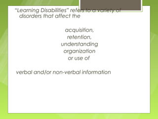 “Learning Disabilities” refers to a variety of
  disorders that affect the

                     acquisition,
                      retention,
                    understanding
                     organization
                       or use of

verbal and/or non-verbal information
 