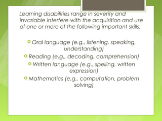 Learning disabilities range in severity and
invariable interfere with the acquisition and use
of one or more of the following important skills:

    Orallanguage (e.g., listening, speaking,
                understanding)
  Reading (e.g., decoding, comprehension)
   Written language (e.g., spelling, written
                   expression)
  Mathematics (e.g., computation, problem
                    solving)
 