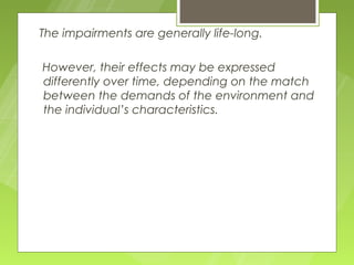 The impairments are generally life-long.

However, their effects may be expressed
differently over time, depending on the match
between the demands of the environment and
the individual’s characteristics.
 