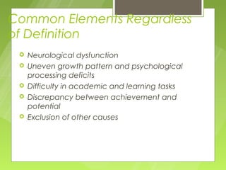 Common Elements Regardless
of Definition
    Neurological dysfunction
    Uneven growth pattern and psychological
     processing deficits
    Difficulty in academic and learning tasks
    Discrepancy between achievement and
     potential
    Exclusion of other causes
 