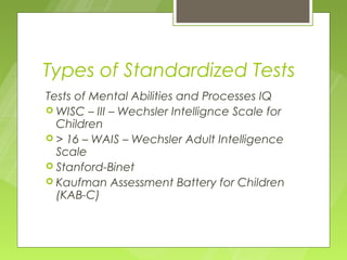 Types of Standardized Tests
Tests of Mental Abilities and Processes IQ
 WISC – III – Wechsler Intellignce Scale for
  Children
 > 16 – WAIS – Wechsler Adult Intelligence
  Scale
 Stanford-Binet
 Kaufman Assessment Battery for Children
  (KAB-C)
 