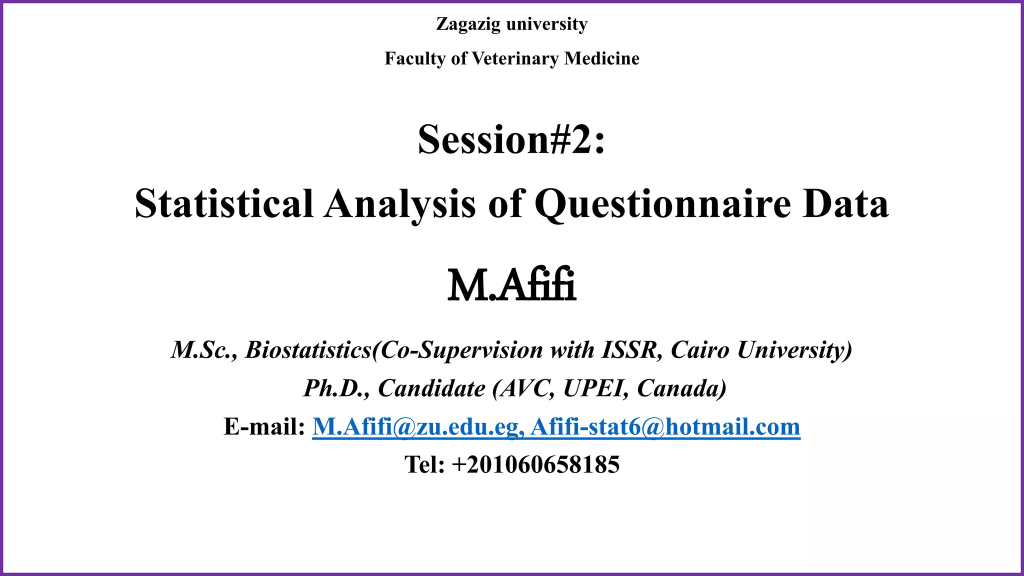 Zagazig university
Faculty of Veterinary Medicine
Session#2:
Statistical Analysis of Questionnaire Data
M.Afifi
M.Sc., Biostatistics(Co-Supervision with ISSR, Cairo University)
Ph.D., Candidate (AVC, UPEI, Canada)
E-mail: M.Afifi@zu.edu.eg, Afifi-stat6@hotmail.com
Tel: +201060658185
 
