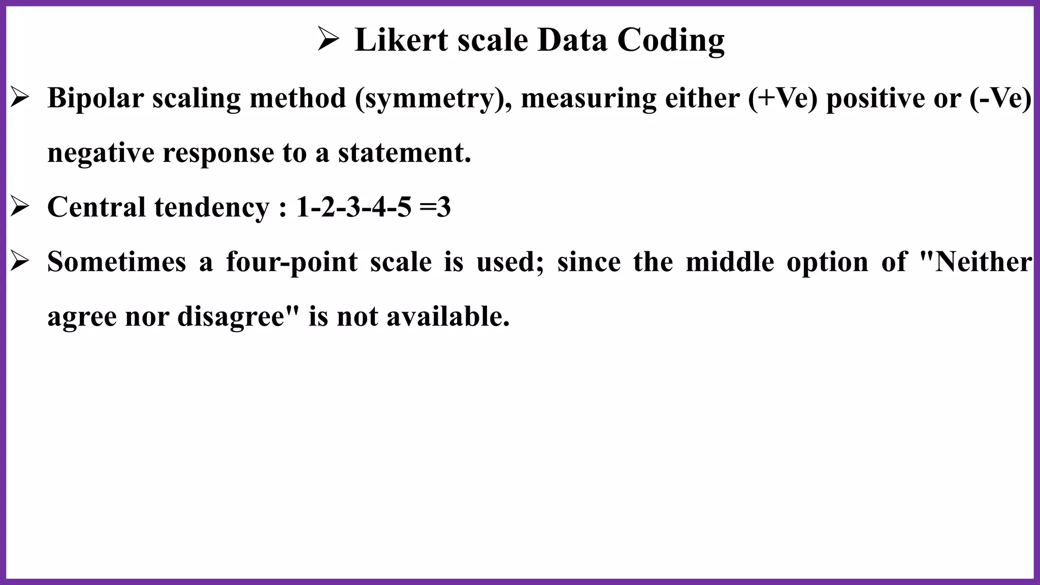  Likert scale Data Coding
 Bipolar scaling method (symmetry), measuring either (+Ve) positive or (-Ve)
negative response to a statement.
 Central tendency : 1-2-3-4-5 =3
 Sometimes a four-point scale is used; since the middle option of "Neither
agree nor disagree" is not available.
 