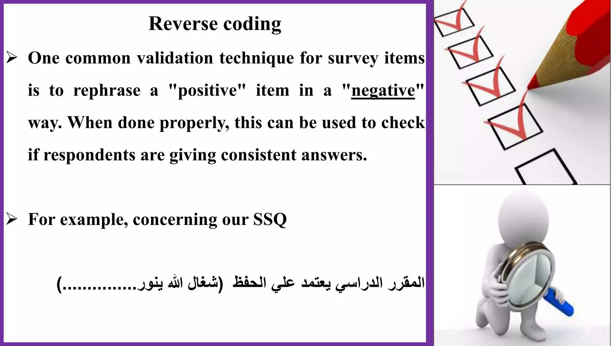 Reverse coding
 One common validation technique for survey items
is to rephrase a "positive" item in a "negative"
way. When done properly, this can be used to check
if respondents are giving consistent answers.
 For example, concerning our SSQ
‫الحفظ‬ ‫علي‬ ‫يعتمد‬ ‫الدراسي‬ ‫المقرر‬(‫ينور‬ ‫هللا‬ ‫شغال‬)...............
 