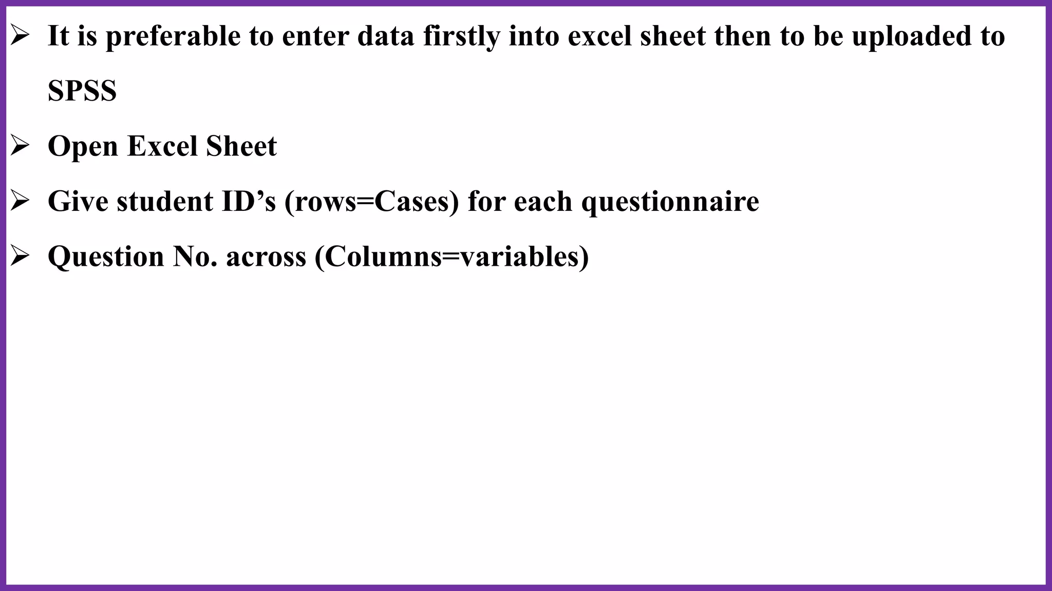  It is preferable to enter data firstly into excel sheet then to be uploaded to
SPSS
 Open Excel Sheet
 Give student ID’s (rows=Cases) for each questionnaire
 Question No. across (Columns=variables)
 