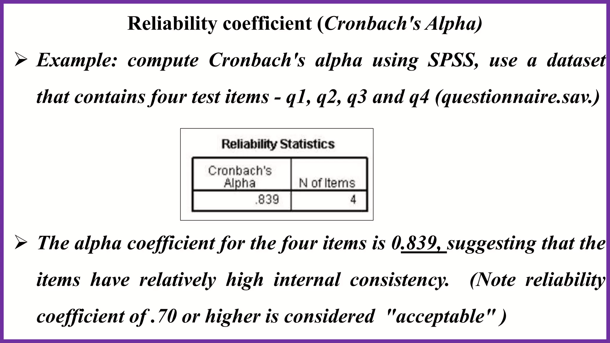 Reliability coefficient (Cronbach's Alpha)
 Example: compute Cronbach's alpha using SPSS, use a dataset
that contains four test items - q1, q2, q3 and q4 (questionnaire.sav.)
 The alpha coefficient for the four items is 0.839, suggesting that the
items have relatively high internal consistency. (Note reliability
coefficient of .70 or higher is considered "acceptable" )
 