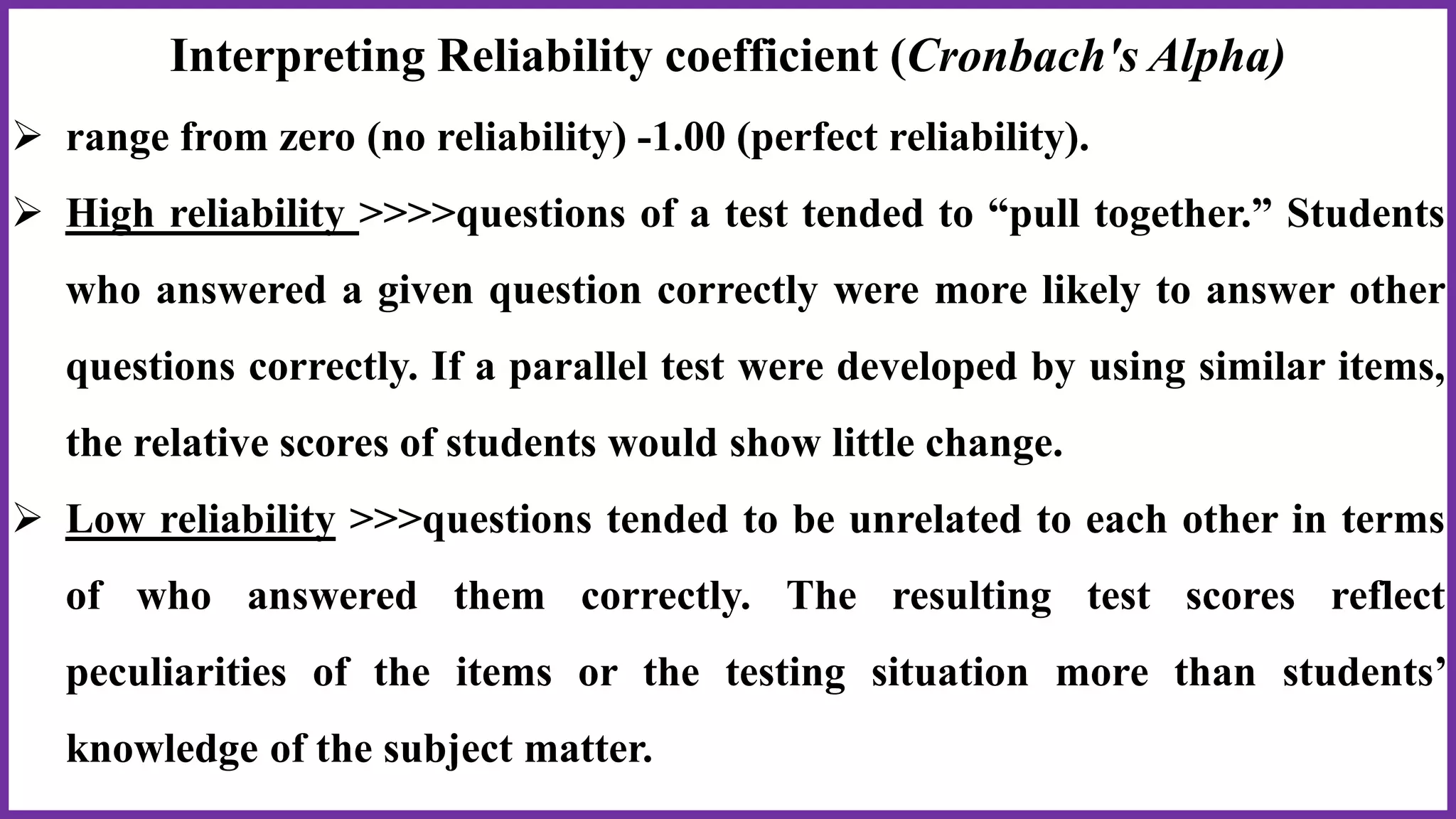 Interpreting Reliability coefficient (Cronbach's Alpha)
 range from zero (no reliability) -1.00 (perfect reliability).
 High reliability >>>>questions of a test tended to “pull together.” Students
who answered a given question correctly were more likely to answer other
questions correctly. If a parallel test were developed by using similar items,
the relative scores of students would show little change.
 Low reliability >>>questions tended to be unrelated to each other in terms
of who answered them correctly. The resulting test scores reflect
peculiarities of the items or the testing situation more than students’
knowledge of the subject matter.
 