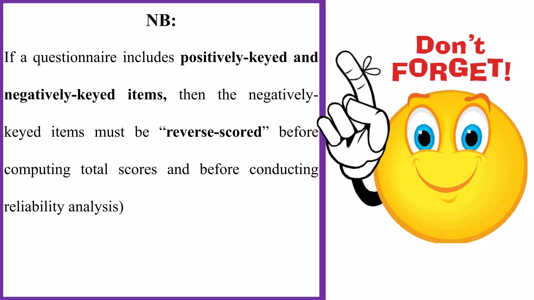 NB:
If a questionnaire includes positively-keyed and
negatively-keyed items, then the negatively-
keyed items must be “reverse-scored” before
computing total scores and before conducting
reliability analysis)
 