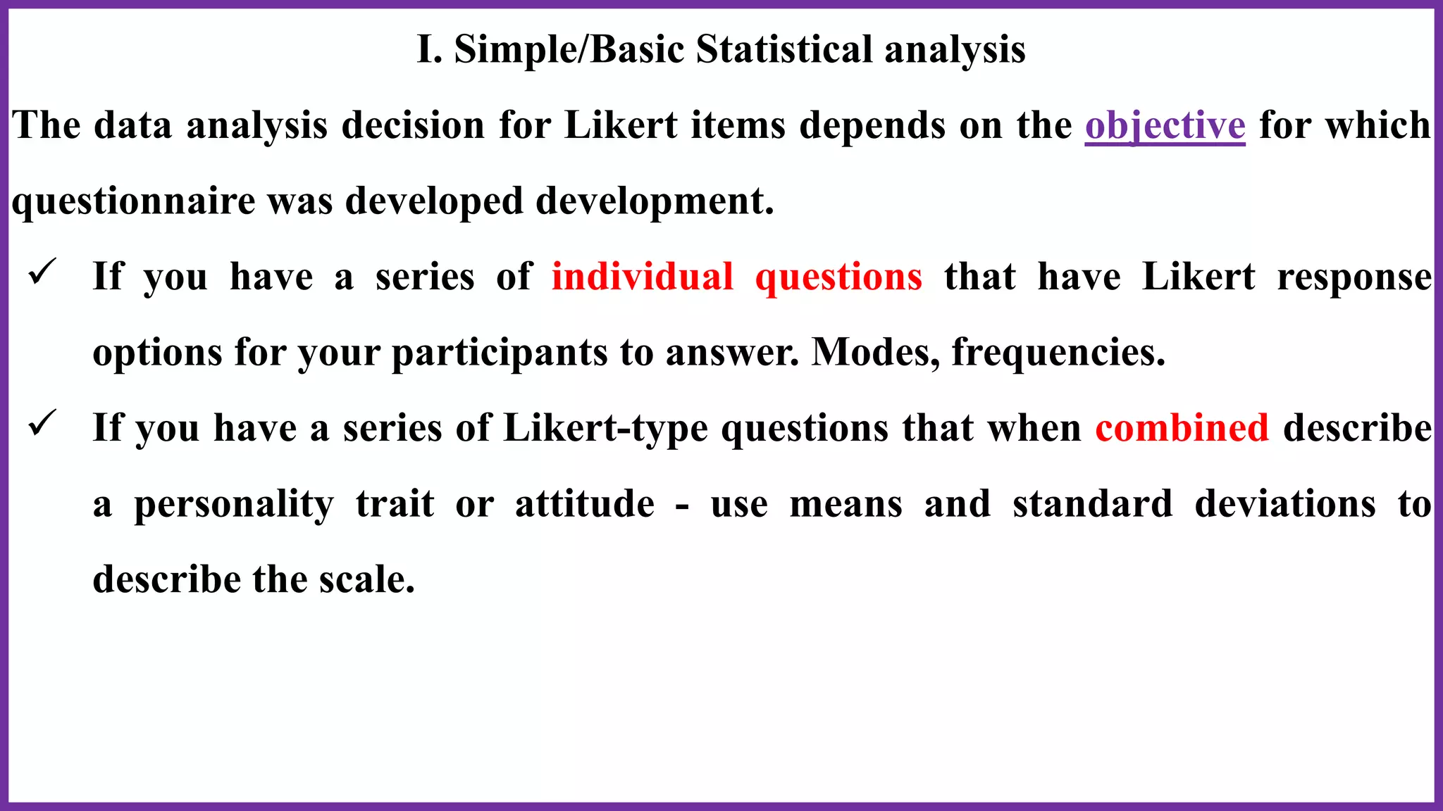 I. Simple/Basic Statistical analysis
The data analysis decision for Likert items depends on the objective for which
questionnaire was developed development.
 If you have a series of individual questions that have Likert response
options for your participants to answer. Modes, frequencies.
 If you have a series of Likert-type questions that when combined describe
a personality trait or attitude - use means and standard deviations to
describe the scale.
 