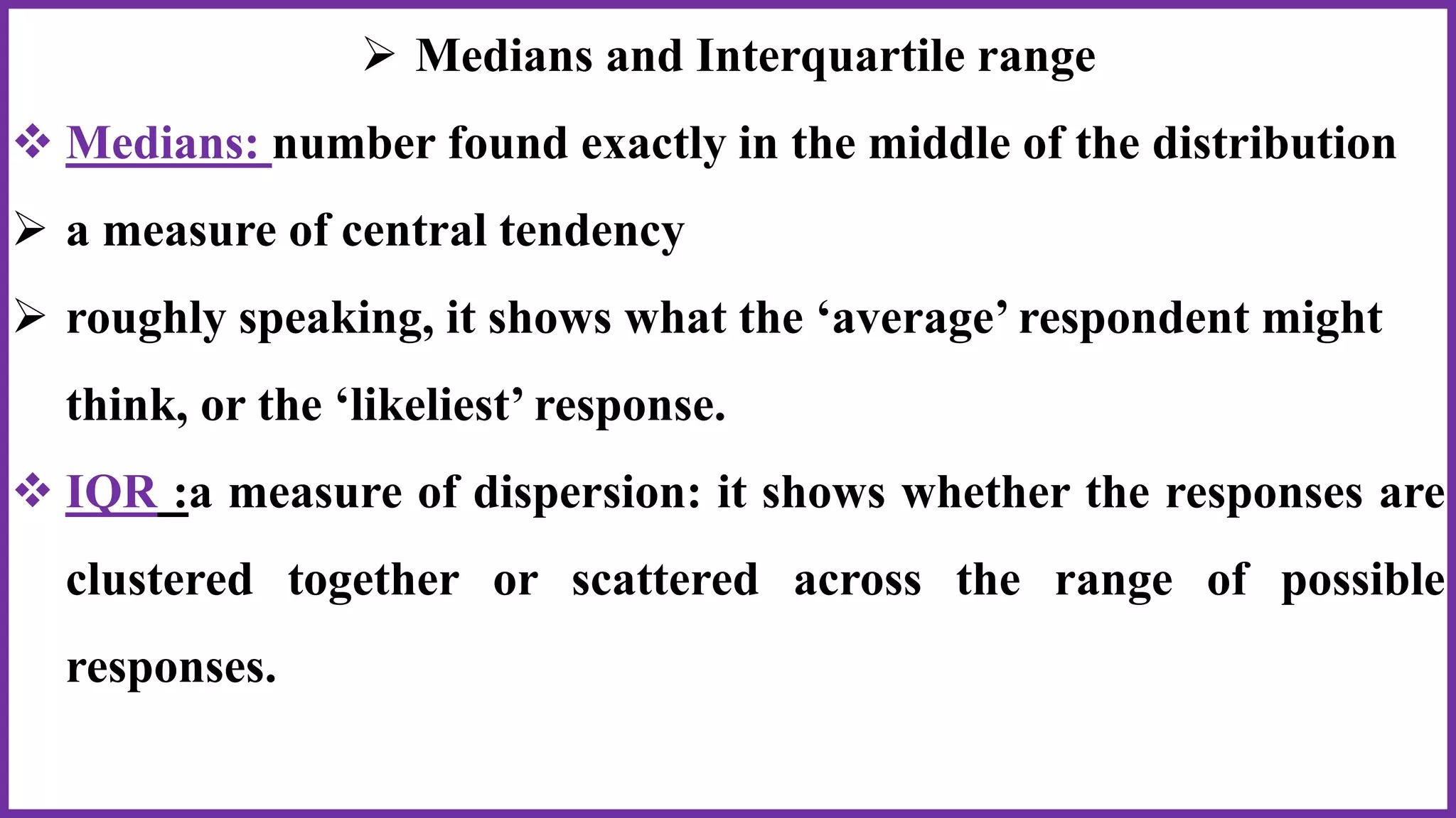  Medians and Interquartile range
 Medians: number found exactly in the middle of the distribution
 a measure of central tendency
 roughly speaking, it shows what the ‘average’ respondent might
think, or the ‘likeliest’ response.
 IQR :a measure of dispersion: it shows whether the responses are
clustered together or scattered across the range of possible
responses.
 
