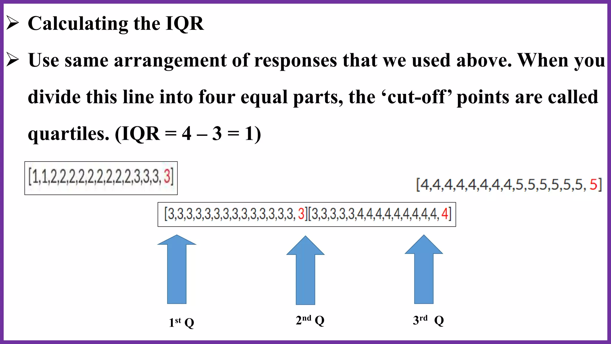  Calculating the IQR
 Use same arrangement of responses that we used above. When you
divide this line into four equal parts, the ‘cut-off’ points are called
quartiles. (IQR = 4 – 3 = 1)
1st Q 3rd Q2nd Q
 