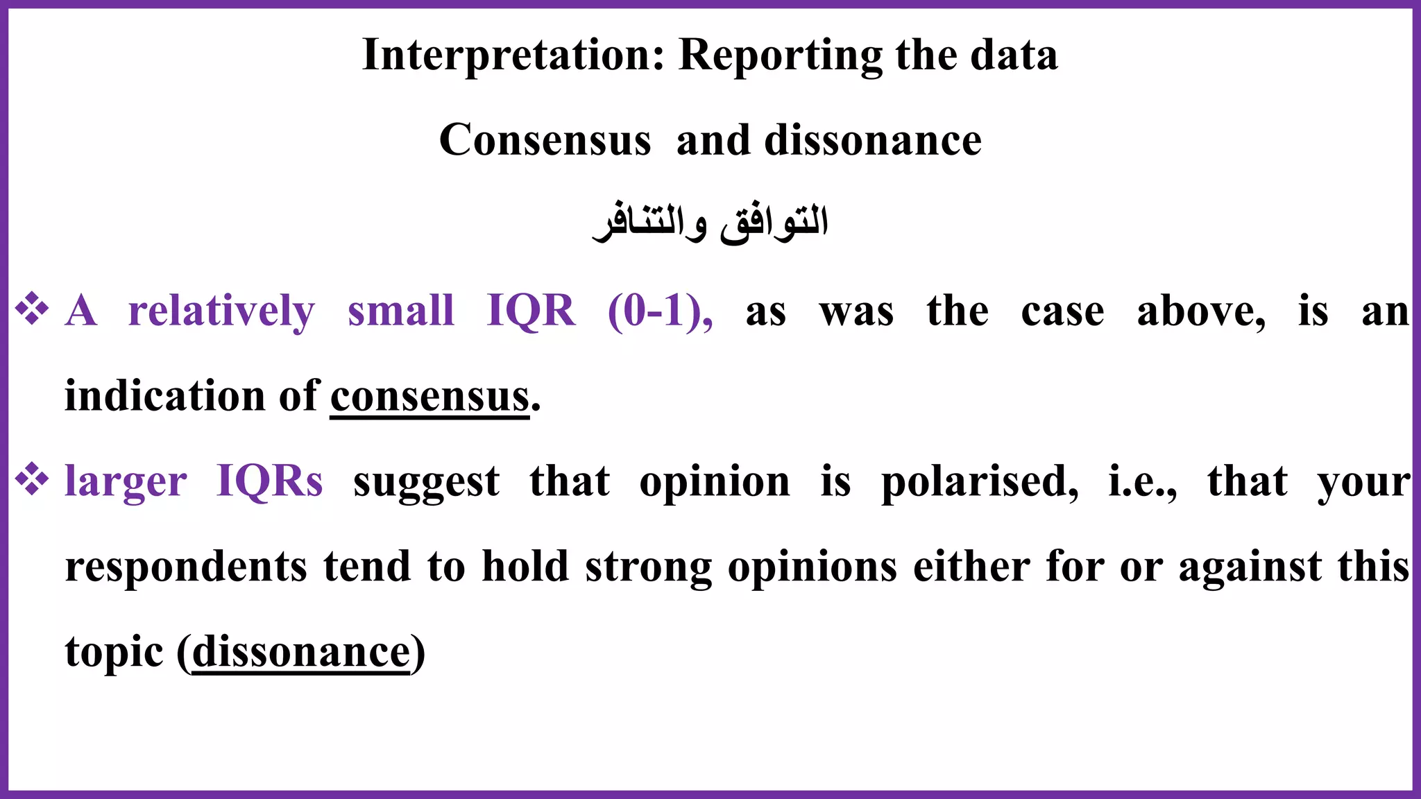 Interpretation: Reporting the data
Consensus and dissonance
‫والتنافر‬ ‫التوافق‬
 A relatively small IQR (0-1), as was the case above, is an
indication of consensus.
 larger IQRs suggest that opinion is polarised, i.e., that your
respondents tend to hold strong opinions either for or against this
topic (dissonance)
 