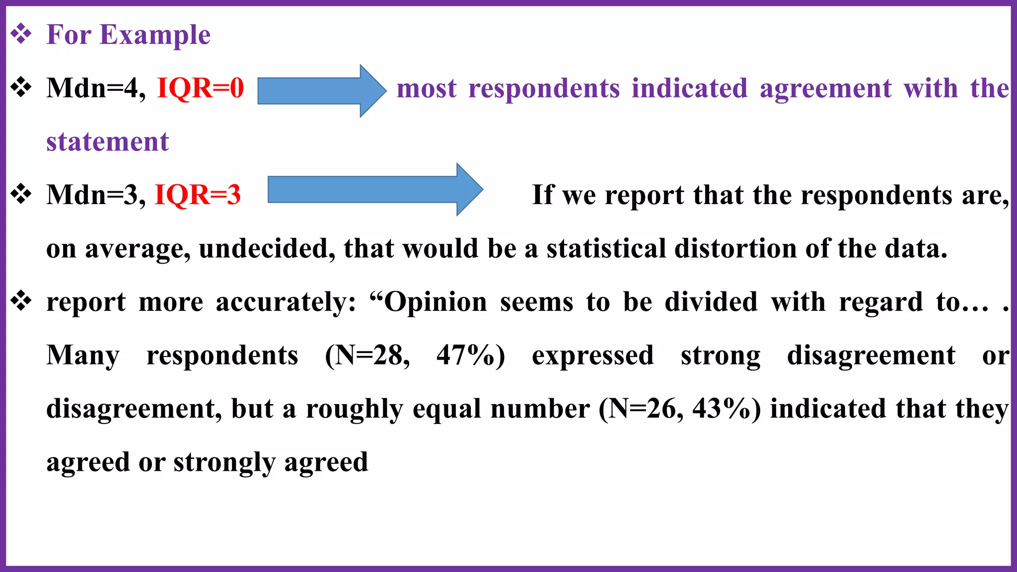  For Example
 Mdn=4, IQR=0 most respondents indicated agreement with the
statement
 Mdn=3, IQR=3 If we report that the respondents are,
on average, undecided, that would be a statistical distortion of the data.
 report more accurately: “Opinion seems to be divided with regard to… .
Many respondents (N=28, 47%) expressed strong disagreement or
disagreement, but a roughly equal number (N=26, 43%) indicated that they
agreed or strongly agreed
 