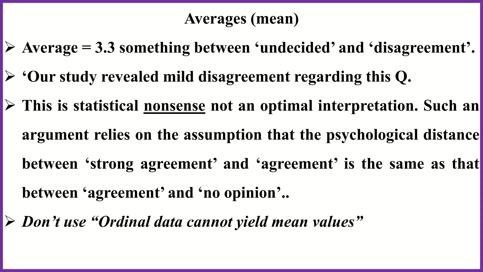 Averages (mean)
 Average = 3.3 something between ‘undecided’ and ‘disagreement’.
 ‘Our study revealed mild disagreement regarding this Q.
 This is statistical nonsense not an optimal interpretation. Such an
argument relies on the assumption that the psychological distance
between ‘strong agreement’ and ‘agreement’ is the same as that
between ‘agreement’ and ‘no opinion’..
 Don’t use “Ordinal data cannot yield mean values”
 