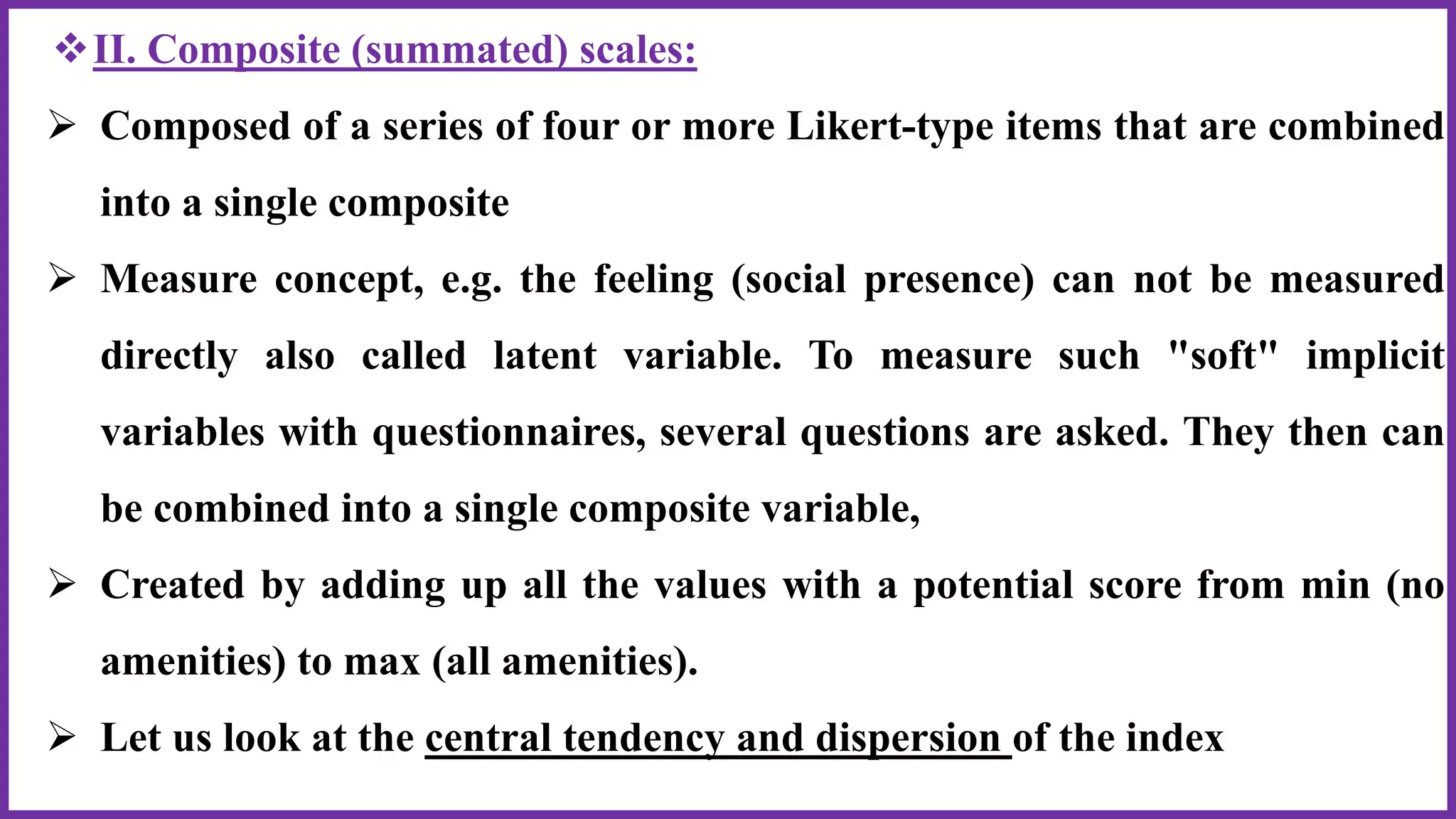 II. Composite (summated) scales:
 Composed of a series of four or more Likert-type items that are combined
into a single composite
 Measure concept, e.g. the feeling (social presence) can not be measured
directly also called latent variable. To measure such "soft" implicit
variables with questionnaires, several questions are asked. They then can
be combined into a single composite variable,
 Created by adding up all the values with a potential score from min (no
amenities) to max (all amenities).
 Let us look at the central tendency and dispersion of the index
 