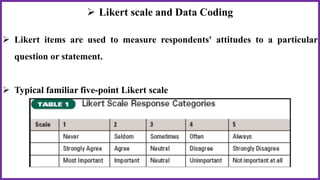  Likert scale and Data Coding
 Likert items are used to measure respondents' attitudes to a particular
question or statement.
 Typical familiar five-point Likert scale
 