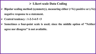  Likert scale Data Coding
 Bipolar scaling method (symmetry), measuring either (+Ve) positive or (-Ve)
negative response to a statement.
 Central tendency : 1-2-3-4-5 =3
 Sometimes a four-point scale is used; since the middle option of "Neither
agree nor disagree" is not available.
 