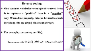 Reverse coding
 One common validation technique for survey items
is to rephrase a "positive" item in a "negative"
way. When done properly, this can be used to check
if respondents are giving consistent answers.
 For example, concerning our SSQ
‫الحفظ‬ ‫علي‬ ‫يعتمد‬ ‫الدراسي‬ ‫المقرر‬(‫ينور‬ ‫هللا‬ ‫شغال‬)...............
 