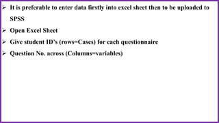  It is preferable to enter data firstly into excel sheet then to be uploaded to
SPSS
 Open Excel Sheet
 Give student ID’s (rows=Cases) for each questionnaire
 Question No. across (Columns=variables)
 