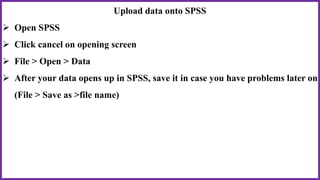 Upload data onto SPSS
 Open SPSS
 Click cancel on opening screen
 File > Open > Data
 After your data opens up in SPSS, save it in case you have problems later on
(File > Save as >file name)
 