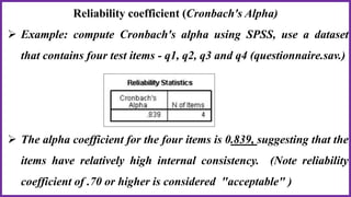Reliability coefficient (Cronbach's Alpha)
 Example: compute Cronbach's alpha using SPSS, use a dataset
that contains four test items - q1, q2, q3 and q4 (questionnaire.sav.)
 The alpha coefficient for the four items is 0.839, suggesting that the
items have relatively high internal consistency. (Note reliability
coefficient of .70 or higher is considered "acceptable" )
 
