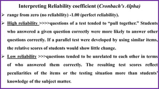 Interpreting Reliability coefficient (Cronbach's Alpha)
 range from zero (no reliability) -1.00 (perfect reliability).
 High reliability >>>>questions of a test tended to “pull together.” Students
who answered a given question correctly were more likely to answer other
questions correctly. If a parallel test were developed by using similar items,
the relative scores of students would show little change.
 Low reliability >>>questions tended to be unrelated to each other in terms
of who answered them correctly. The resulting test scores reflect
peculiarities of the items or the testing situation more than students’
knowledge of the subject matter.
 