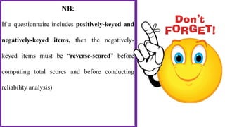 NB:
If a questionnaire includes positively-keyed and
negatively-keyed items, then the negatively-
keyed items must be “reverse-scored” before
computing total scores and before conducting
reliability analysis)
 