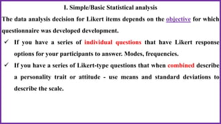 I. Simple/Basic Statistical analysis
The data analysis decision for Likert items depends on the objective for which
questionnaire was developed development.
 If you have a series of individual questions that have Likert response
options for your participants to answer. Modes, frequencies.
 If you have a series of Likert-type questions that when combined describe
a personality trait or attitude - use means and standard deviations to
describe the scale.
 