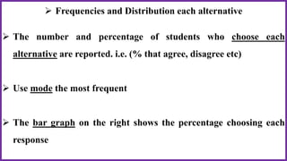  Frequencies and Distribution each alternative
 The number and percentage of students who choose each
alternative are reported. i.e. (% that agree, disagree etc)
 Use mode the most frequent
 The bar graph on the right shows the percentage choosing each
response
 