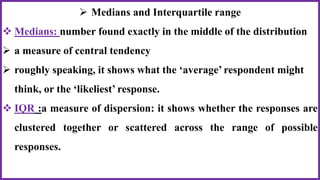  Medians and Interquartile range
 Medians: number found exactly in the middle of the distribution
 a measure of central tendency
 roughly speaking, it shows what the ‘average’ respondent might
think, or the ‘likeliest’ response.
 IQR :a measure of dispersion: it shows whether the responses are
clustered together or scattered across the range of possible
responses.
 