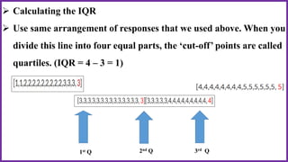  Calculating the IQR
 Use same arrangement of responses that we used above. When you
divide this line into four equal parts, the ‘cut-off’ points are called
quartiles. (IQR = 4 – 3 = 1)
1st Q 3rd Q2nd Q
 