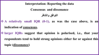Interpretation: Reporting the data
Consensus and dissonance
‫والتنافر‬ ‫التوافق‬
 A relatively small IQR (0-1), as was the case above, is an
indication of consensus.
 larger IQRs suggest that opinion is polarised, i.e., that your
respondents tend to hold strong opinions either for or against this
topic (dissonance)
 