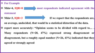  For Example
 Mdn=4, IQR=0 most respondents indicated agreement with the
statement
 Mdn=3, IQR=3 If we report that the respondents are,
on average, undecided, that would be a statistical distortion of the data.
 report more accurately: “Opinion seems to be divided with regard to… .
Many respondents (N=28, 47%) expressed strong disagreement or
disagreement, but a roughly equal number (N=26, 43%) indicated that they
agreed or strongly agreed
 