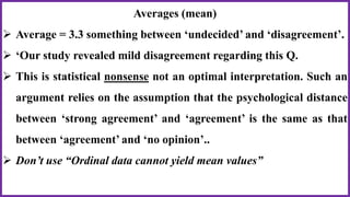 Averages (mean)
 Average = 3.3 something between ‘undecided’ and ‘disagreement’.
 ‘Our study revealed mild disagreement regarding this Q.
 This is statistical nonsense not an optimal interpretation. Such an
argument relies on the assumption that the psychological distance
between ‘strong agreement’ and ‘agreement’ is the same as that
between ‘agreement’ and ‘no opinion’..
 Don’t use “Ordinal data cannot yield mean values”
 
