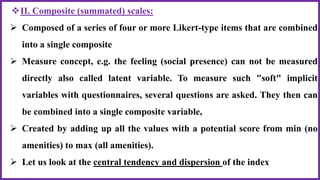 II. Composite (summated) scales:
 Composed of a series of four or more Likert-type items that are combined
into a single composite
 Measure concept, e.g. the feeling (social presence) can not be measured
directly also called latent variable. To measure such "soft" implicit
variables with questionnaires, several questions are asked. They then can
be combined into a single composite variable,
 Created by adding up all the values with a potential score from min (no
amenities) to max (all amenities).
 Let us look at the central tendency and dispersion of the index
 