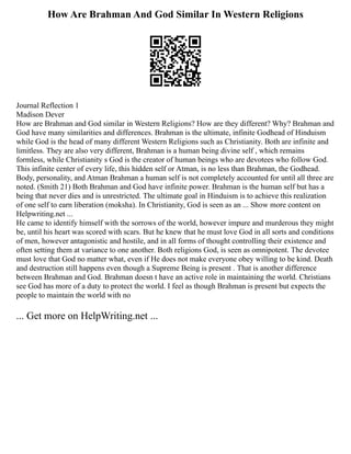 How Are Brahman And God Similar In Western Religions
Journal Reflection 1
Madison Dever
How are Brahman and God similar in Western Religions? How are they different? Why? Brahman and
God have many similarities and differences. Brahman is the ultimate, infinite Godhead of Hinduism
while God is the head of many different Western Religions such as Christianity. Both are infinite and
limitless. They are also very different, Brahman is a human being divine self , which remains
formless, while Christianity s God is the creator of human beings who are devotees who follow God.
This infinite center of every life, this hidden self or Atman, is no less than Brahman, the Godhead.
Body, personality, and Atman Brahman a human self is not completely accounted for until all three are
noted. (Smith 21) Both Brahman and God have infinite power. Brahman is the human self but has a
being that never dies and is unrestricted. The ultimate goal in Hinduism is to achieve this realization
of one self to earn liberation (moksha). In Christianity, God is seen as an ... Show more content on
Helpwriting.net ...
He came to identify himself with the sorrows of the world, however impure and murderous they might
be, until his heart was scored with scars. But he knew that he must love God in all sorts and conditions
of men, however antagonistic and hostile, and in all forms of thought controlling their existence and
often setting them at variance to one another. Both religions God, is seen as omnipotent. The devotee
must love that God no matter what, even if He does not make everyone obey willing to be kind. Death
and destruction still happens even though a Supreme Being is present . That is another difference
between Brahman and God. Brahman doesn t have an active role in maintaining the world. Christians
see God has more of a duty to protect the world. I feel as though Brahman is present but expects the
people to maintain the world with no
... Get more on HelpWriting.net ...
 