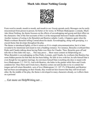 Much Ado About Nothing Gossip
From word to mouth, mouth to mouth, and mouth to ear. Gossip spreads easily Messages can be easily
misconstrued from person to person; for better or for worse. In William Shakespeare s comedy, Much
Ado About Nothing, the theme focusses on the effects of eavesdropping and gossip and their effect on
the characters. One of the first accounts of this is at the masquerade between Claudio and Borachio.
Another instance of noting is the Benedick and Beatrice subplot. Lastly, it happens again when the
Watch overhears Borachio telling Conrad about his deeds. Eavesdropping, along with gossiping, is a
crucial theme that develops throughout the play.
The theme is introduced lightly, at first it seems as if it is simple miscommunication, but it is later
revealed to be intentional and meant to ruin a budding romance. For instance, Borachio overheard Don
Pedro and Claudio talking about having Pedro woo Hero for Claudio. Then, Borachio goes off and
tells this to Don John who says, ... This may prove ... Show more content on Helpwriting.net ...
When Benedick is eavesdropping on Don Pedro, Leonato, and Claudio, he overhears that Beatrice has
some hidden passion for him that she has been hiding. He falls in love with her; he tells himself that it
even though he was against marriage, he convinces himself that everything she does is meant with
love (Shakespeare 2.2. 210 31). And with Beatrice, she hides in the garden while Hero and Ursula
condemn her. Once Hero and Ursula leave, Beatrice comes out and decides to try to contain her
tongue and will return Benedick s acts of love (Shakespeare 3.2. 107 17). If Benedick and Beatrice
had not been eavesdropping on their friends, they would not have known that they still loved each
other. By the middle of the play, the theme is developed in many characters already, as it affects them
on a personal
... Get more on HelpWriting.net ...
 