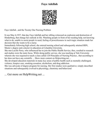 Faye Adellah
Faye Adellah , and the Twenty One Nursing Problem
It was May 6,1937, that day Faye Adellah and her sibling witnessed an explosion and destruction of
Hinderburg, that change her outlook in life. Watching people in front of her needing help, not knowing
what to do, unable to assist people in need, feeling of powerlessness in such tragic situation made her
decision that she wants to be a nurse.
Immediately following high school, she entered nursing school and subsequently attained BSN,
Master s degree and a doctor in education at Columbia University.
She met Lucille Perry, who influenced her to join the Public Health Service, thus, resulted to research
and studies were the main focus. While doing public service, she was teaching at Yale University
wherein she was required to teach a class called 120 Principles of Nursing Practice , that according to
her does not have any scientific ... Show more content on Helpwriting.net ...
She developed education materials in many key areas of public health such as mentally challenged,
violence, hospice care, smoking cessation, alcoholism, and drug addiction.
She was advocate of degree program for nursing. Her first studies were qualitative; simply described
situations and subsequently evolved to physiology, chemistry and behavioral
... Get more on HelpWriting.net ...
 