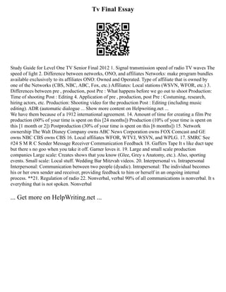 Tv Final Essay
Study Guide for Level One TV Senior Final 2012 1. Signal transmission speed of radio TV waves The
speed of light 2. Difference between networks, ONO, and affiliates Networks: make program bundles
available exclusively to its affiliates ONO: Owned and Operated. Type of affiliate that is owned by
one of the Networks (CBS, NBC, ABC, Fox, etc.) Affiliates: Local stations (WSVN, WFOR, etc.) 3.
Differences between pre , production, post Pre : What happens before we go out to shoot Production:
Time of shooting Post : Editing 4. Application of pre , production, post Pre : Costuming, research,
hiring actors, etc. Production: Shooting video for the production Post : Editing (including music
editing). ADR (automatic dialogue ... Show more content on Helpwriting.net ...
We have them because of a 1912 international agreement. 14. Amount of time for creating a film Pre
production (60% of your time is spent on this [24 months]) Production (10% of your time is spent on
this [1 month or 2]) Postproduction (30% of your time is spent on this [6 months]) 15. Network
ownership The Walt Disney Company owns ABC News Corporation owns FOX Comcast and GE
owns NBC CBS owns CBS 16. Local affiliates WFOR, WTVJ, WSVN, and WPLG. 17. SMRC See
#24 S M R C Sender Message Receiver Communication Feedback 18. Gaffers Tape It s like duct tape
but there s no goo when you take it off. Garner loves it. 19. Large and small scale production
companies Large scale: Creates shows that you know (Glee, Grey s Anatomy, etc.). Also, sporting
events. Small scale: Local stuff. Wedding Bar Mitzvah videos. 20. Interpersonal vs. Intrapersonal
Interpersonal: Communication between two people (dyadic). Intrapersonal: The individual becomes
his or her own sender and receiver, providing feedback to him or herself in an ongoing internal
process. **21. Regulation of radio 22. Nonverbal, verbal 90% of all communications is nonverbal. It s
everything that is not spoken. Nonverbal
... Get more on HelpWriting.net ...
 