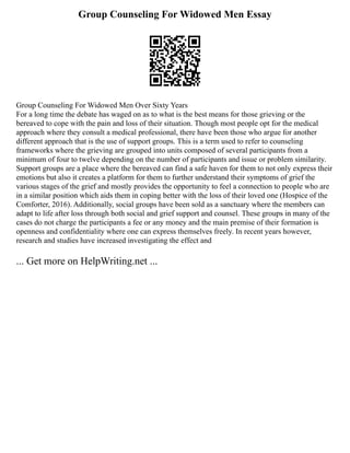 Group Counseling For Widowed Men Essay
Group Counseling For Widowed Men Over Sixty Years
For a long time the debate has waged on as to what is the best means for those grieving or the
bereaved to cope with the pain and loss of their situation. Though most people opt for the medical
approach where they consult a medical professional, there have been those who argue for another
different approach that is the use of support groups. This is a term used to refer to counseling
frameworks where the grieving are grouped into units composed of several participants from a
minimum of four to twelve depending on the number of participants and issue or problem similarity.
Support groups are a place where the bereaved can find a safe haven for them to not only express their
emotions but also it creates a platform for them to further understand their symptoms of grief the
various stages of the grief and mostly provides the opportunity to feel a connection to people who are
in a similar position which aids them in coping better with the loss of their loved one (Hospice of the
Comforter, 2016). Additionally, social groups have been sold as a sanctuary where the members can
adapt to life after loss through both social and grief support and counsel. These groups in many of the
cases do not charge the participants a fee or any money and the main premise of their formation is
openness and confidentiality where one can express themselves freely. In recent years however,
research and studies have increased investigating the effect and
... Get more on HelpWriting.net ...
 